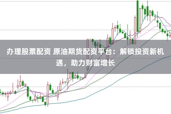 办理股票配资 原油期货配资平台：解锁投资新机遇，助力财富增长