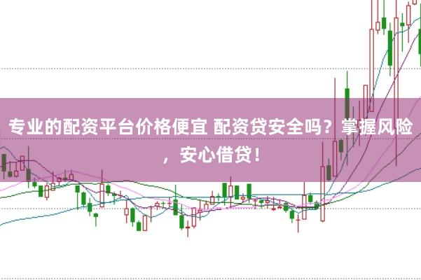 专业的配资平台价格便宜 配资贷安全吗？掌握风险，安心借贷！