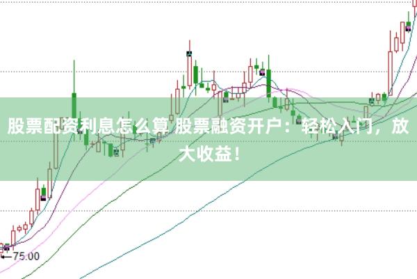 股票配资利息怎么算 股票融资开户：轻松入门，放大收益！