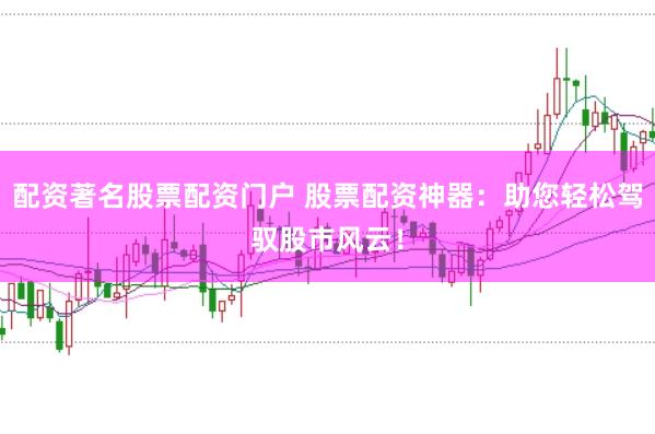 配资著名股票配资门户 股票配资神器：助您轻松驾驭股市风云！
