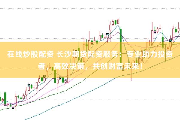 在线炒股配资 长沙期货配资服务：专业助力投资者，高效决策，共创财富未来！