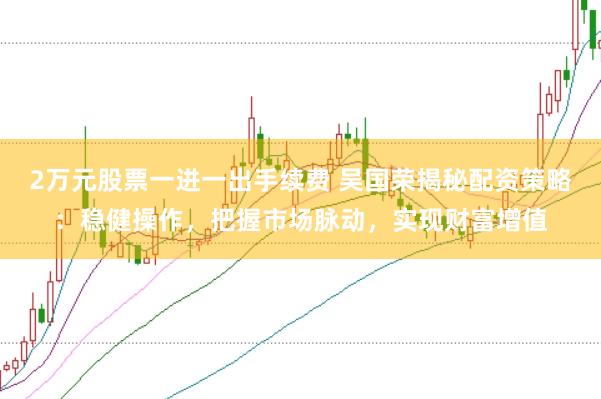 2万元股票一进一出手续费 吴国荣揭秘配资策略：稳健操作，把握市场脉动，实现财富增值
