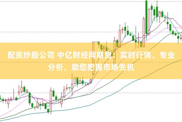 配资炒股公司 中亿财经网期货：实时行情、专业分析，助您把握市场先机