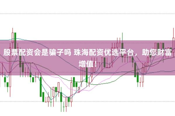 股票配资会是骗子吗 珠海配资优选平台，助您财富增值！