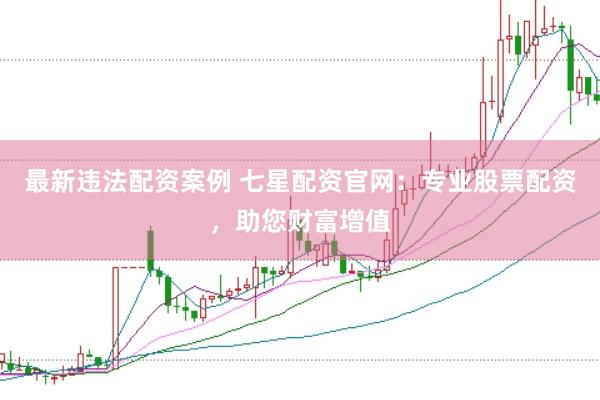 最新违法配资案例 七星配资官网：专业股票配资，助您财富增值