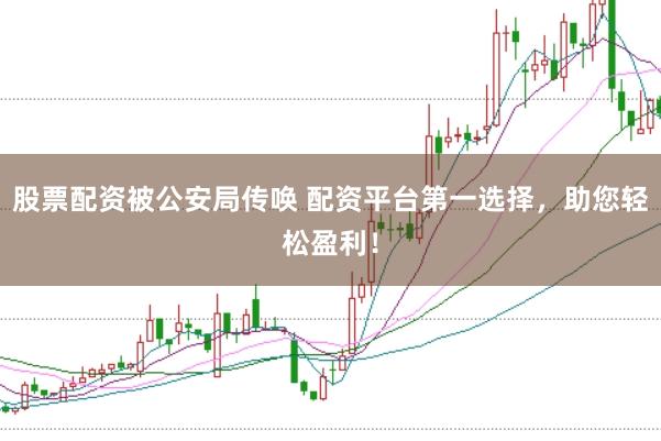 股票配资被公安局传唤 配资平台第一选择，助您轻松盈利！