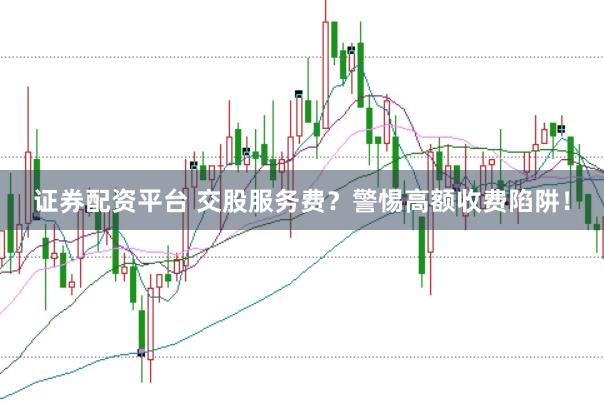 证券配资平台 交股服务费?警惕高额收费陷阱!