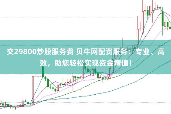 交29800炒股服务费 贝牛网配资服务：专业、高效，助您轻松实现资金增值！