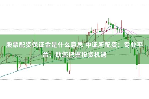 股票配资保证金是什么意思 中证所配资：专业平台，助您把握投资机遇