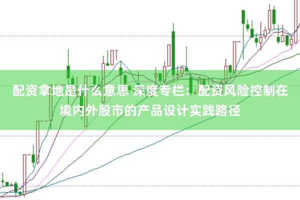 配资拿地是什么意思 深度专栏：配资风险控制在境内外股市的产品设计实践路径