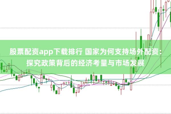 股票配资app下载排行 国家为何支持场外配资：探究政策背后的经济考量与市场发展
