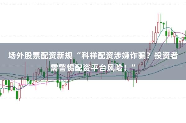 场外股票配资新规 “科祥配资涉嫌诈骗?投资者需警惕配资平台风险!”