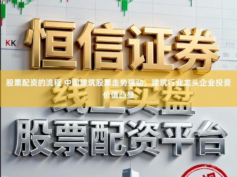 股票配资的流程 中国建筑股票走势强劲，建筑行业龙头企业投资价值凸显