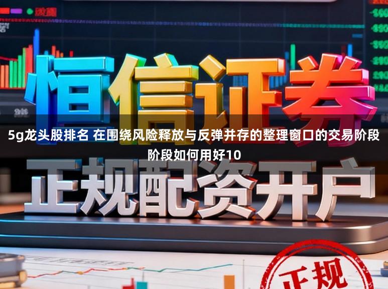5g龙头股排名 在围绕风险释放与反弹并存的整理窗口的交易阶段阶段如何用好10