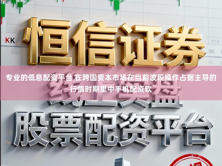 专业的低息配资平台 在跨国资本市场在当前波段操作占据主导的行情时期里中手机配资软