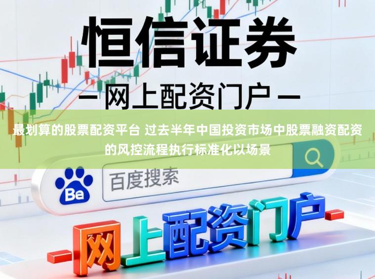 最划算的股票配资平台 过去半年中国投资市场中股票融资配资的风控流程执行标准化以场景