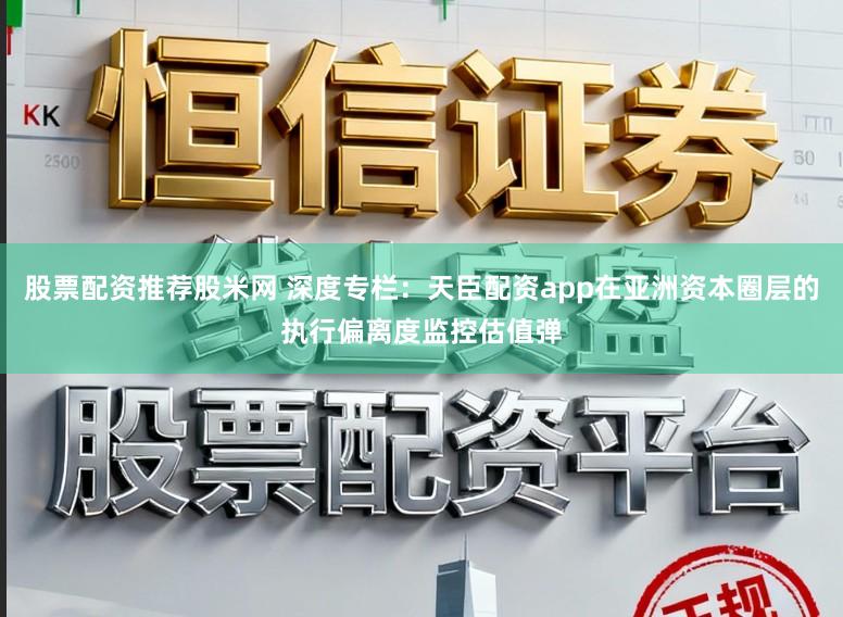 股票配资推荐股米网 深度专栏：天臣配资app在亚洲资本圈层的执行偏离度监控估值弹