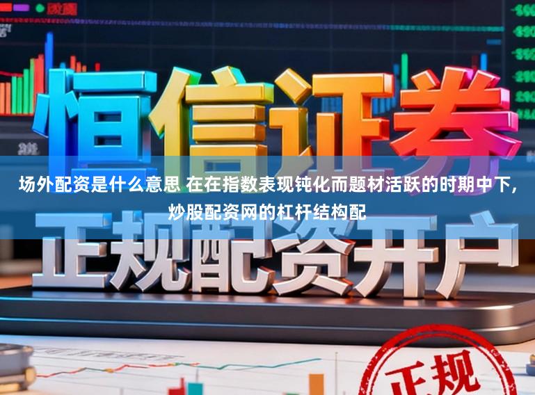 场外配资是什么意思 在在指数表现钝化而题材活跃的时期中下,炒股配资网的杠杆结构配