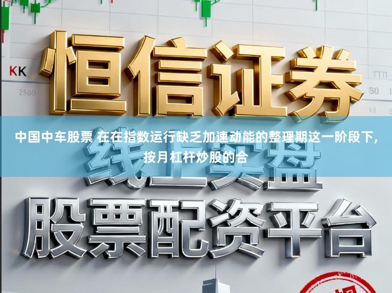 中国中车股票 在在指数运行缺乏加速动能的整理期这一阶段下，按月杠杆炒股的合