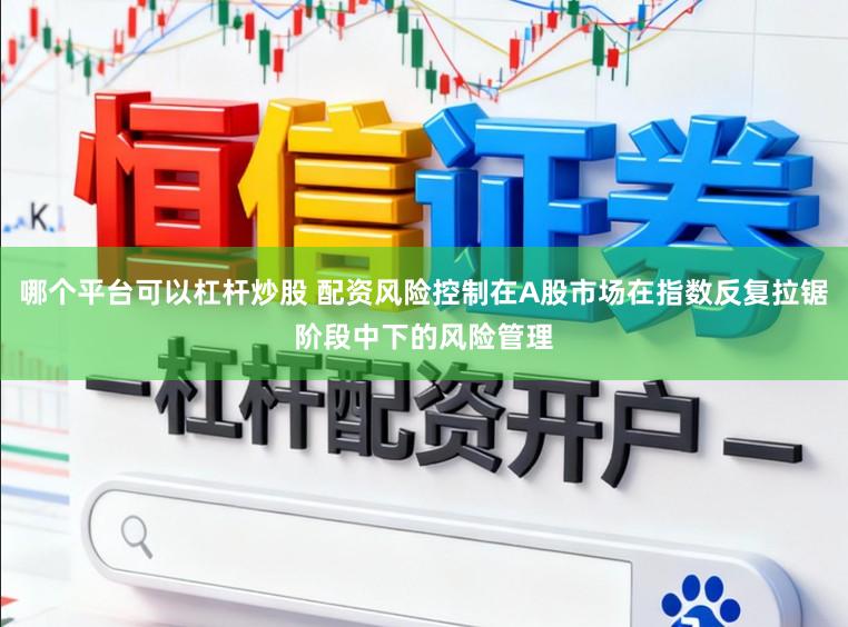 哪个平台可以杠杆炒股 配资风险控制在A股市场在指数反复拉锯阶段中下的风险管理