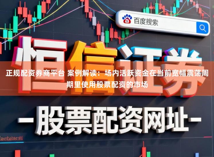 正规配资券商平台 案例解读：场内活跃资金在当前宽幅震荡周期里使用股票配资的市场