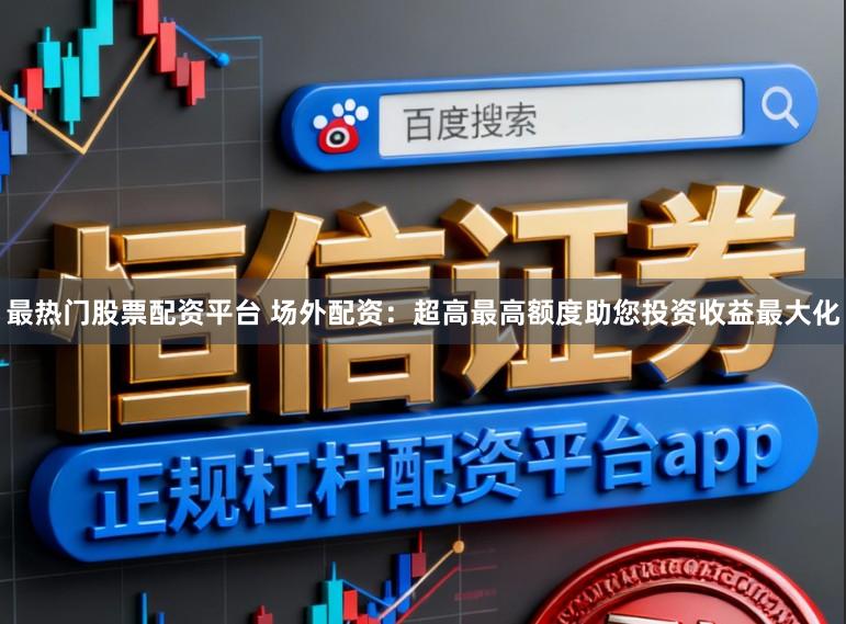 最热门股票配资平台 场外配资：超高最高额度助您投资收益最大化