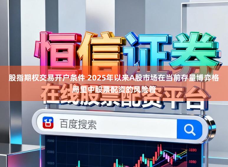 股指期权交易开户条件 2025年以来A股市场在当前存量博弈格局里中股票配资的风险管