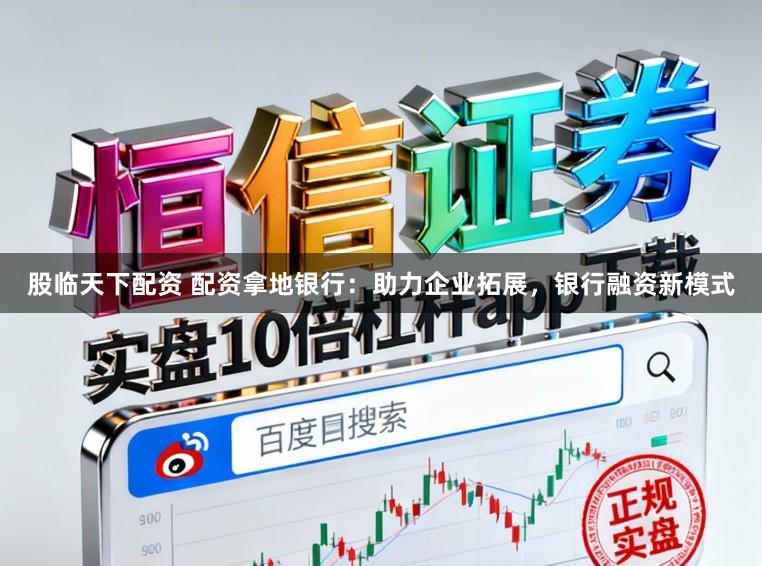 股临天下配资 配资拿地银行：助力企业拓展，银行融资新模式